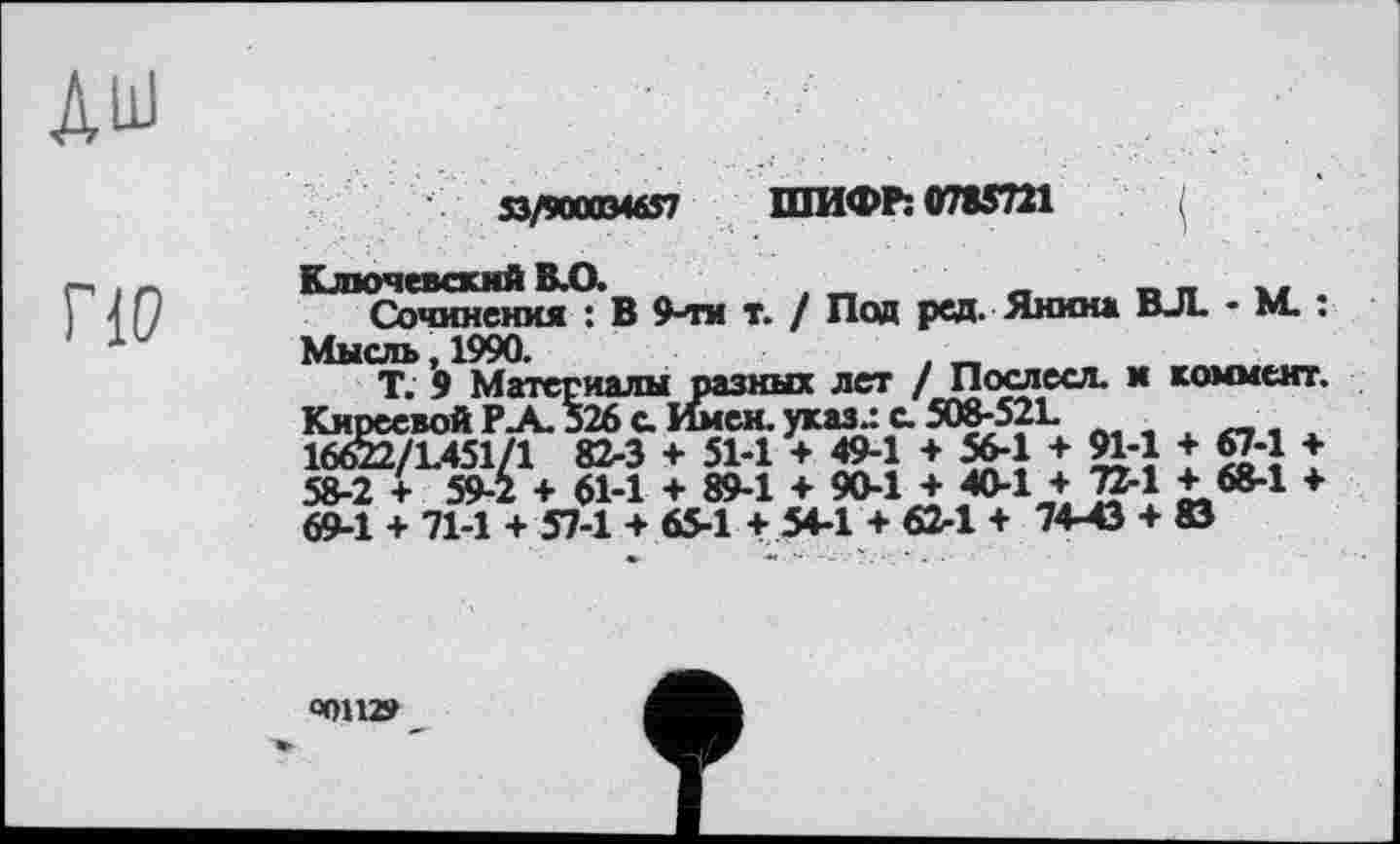 ﻿по
53/900034657 ШИФР: 0785721
Ключевский В.О.	, „	_	_ _ .. .
Сочинения : В 9-ти т. / Под ред. Янина ВЛ. * М. .
Мысль, 1990.	. _
Т. 9 Материалы разных лет / Послесл. и коммент. Киреевой Р-А. 526 с Имен. указ.: с. 508-521. л _ . 16622/L451/1 82-3 + 51-1 + 494 + 56-1 + W-1 + 674 + 58-2 + 59-2 + 61-1 + 89-1 + 90-1 + 40-1 + 72-1 + 68-1 ♦ 69-1 + 71-1 + 57-1 + 65-1 + 54-1 + 62-1 + 74-43 + 83
«ОН»